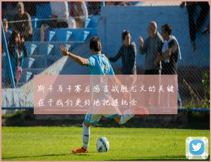 斯卡马卡赛后感言战胜尤文的关键在于我们更好地把握机会