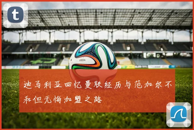迪马利亚回忆曼联经历与范加尔不和但无悔加盟之路