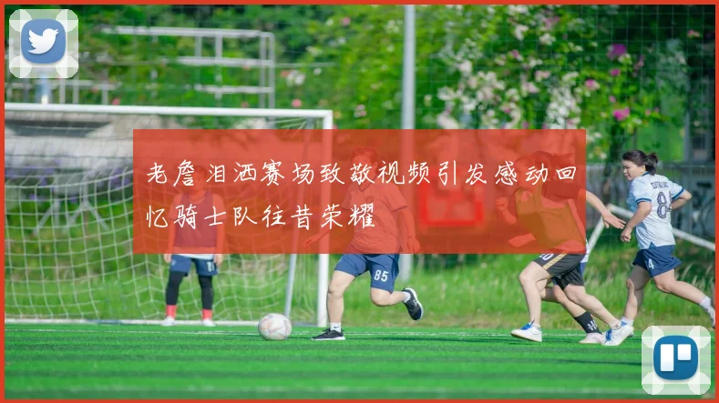 老詹泪洒赛场致敬视频引发感动回忆骑士队往昔荣耀