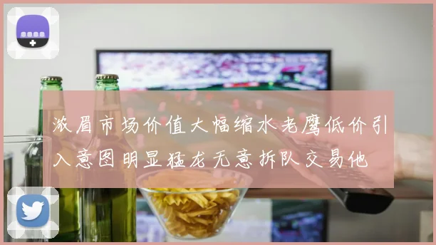 浓眉市场价值大幅缩水老鹰低价引入意图明显猛龙无意拆队交易他