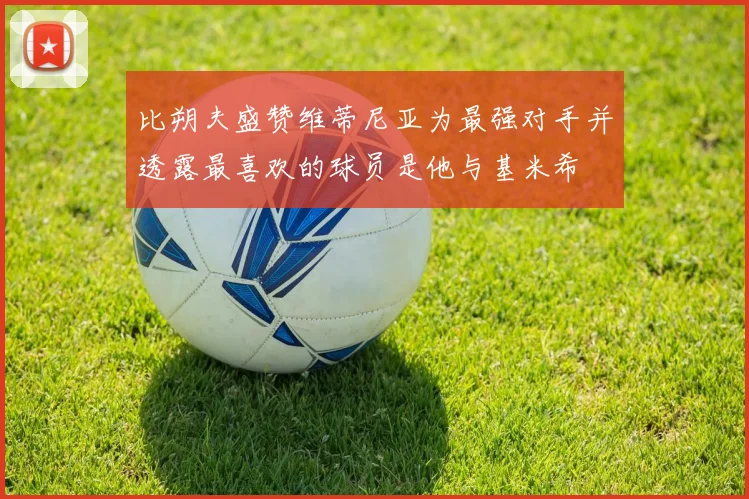 比朔夫盛赞维蒂尼亚为最强对手并透露最喜欢的球员是他与基米希