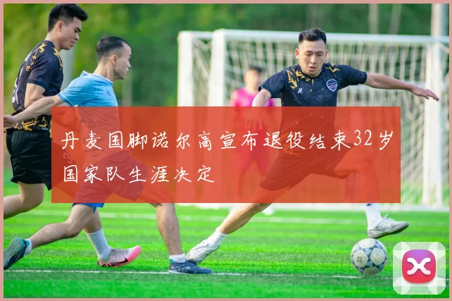 丹麦国脚诺尔高宣布退役结束32岁国家队生涯决定