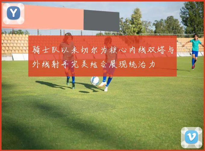 骑士队以米切尔为核心内线双塔与外线射手完美结合展现统治力