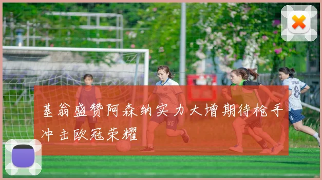 基翁盛赞阿森纳实力大增期待枪手冲击欧冠荣耀