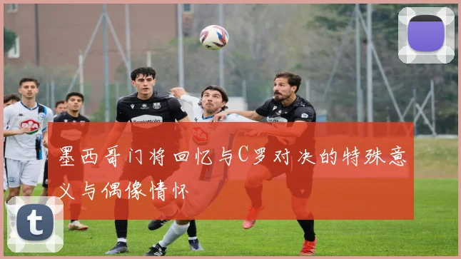 墨西哥门将回忆与C罗对决的特殊意义与偶像情怀