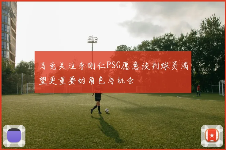 马竞关注李刚仁PSG愿意谈判球员渴望更重要的角色与机会