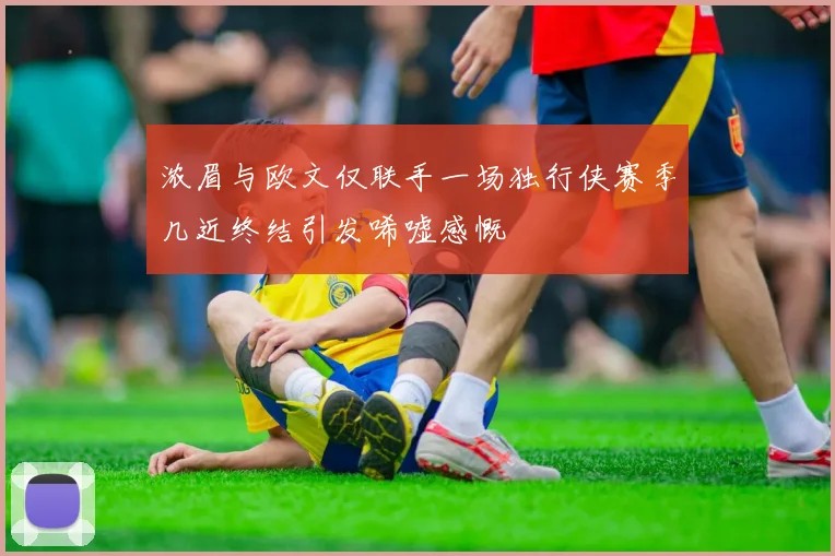 浓眉与欧文仅联手一场独行侠赛季几近终结引发唏嘘感慨
