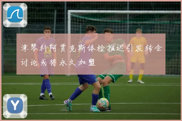 津琴科阿贾克斯体检推迟引发转会讨论或将永久加盟