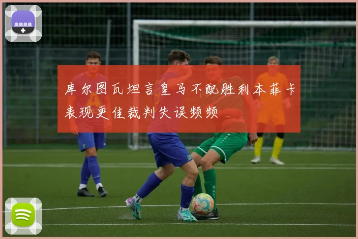 库尔图瓦坦言皇马不配胜利本菲卡表现更佳裁判失误频频