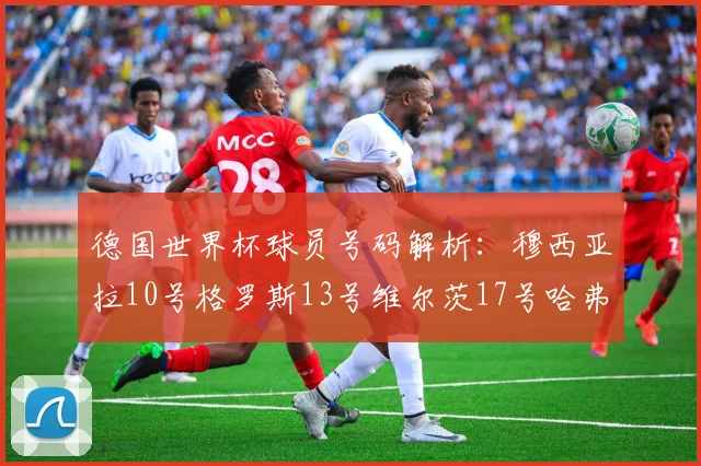 德国世界杯球员号码解析：穆西亚拉10号格罗斯13号维尔茨17号哈弗茨7号的背后故事